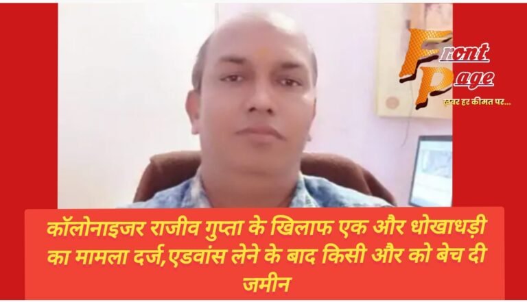 कॉलोनाइजर राजीव गुप्ता के खिलाफ एक और धोखाधड़ी का मामला दर्ज,एडवांस लेने के बाद किसी और को बेच दी जमीन
